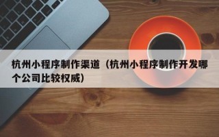 漯河杭州小程序制作渠道（杭州小程序制作开发哪个公司比较权威）