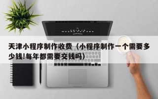 漯河天津小程序制作收费（小程序制作一个需要多少钱!每年都需要交钱吗）